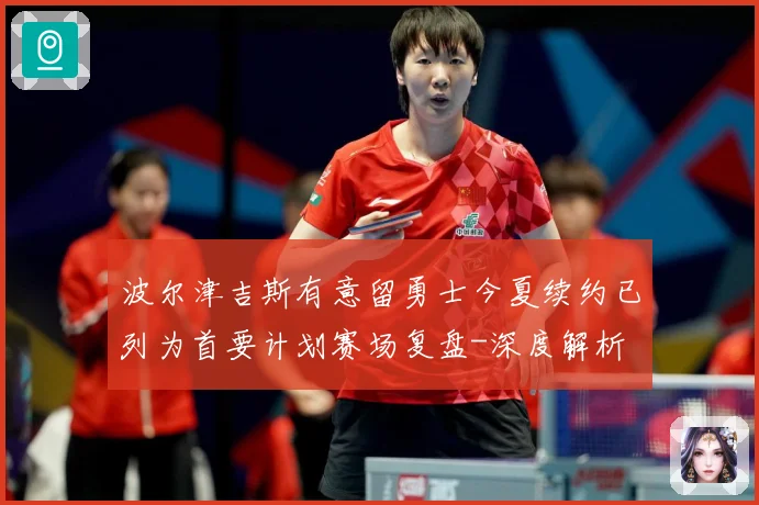 波尔津吉斯有意留勇士今夏续约已列为首要计划赛场复盘-深度解析