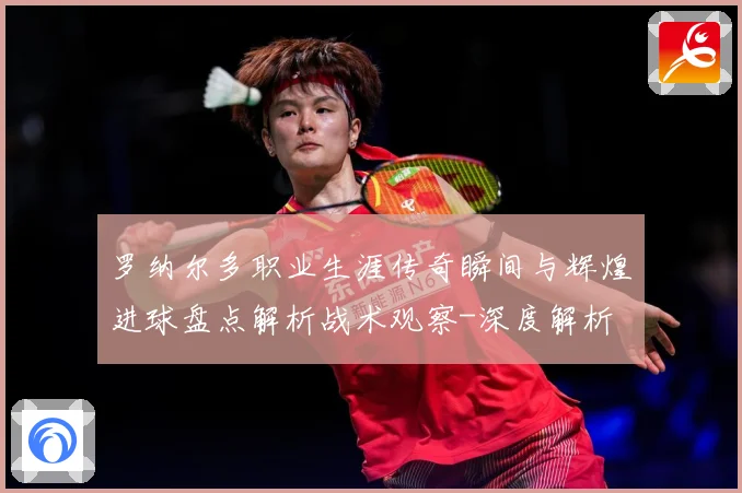 罗纳尔多职业生涯传奇瞬间与辉煌进球盘点解析战术观察-深度解析