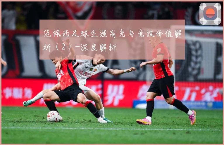 范佩西足球生涯高光与竞技价值解析（2）-深度解析