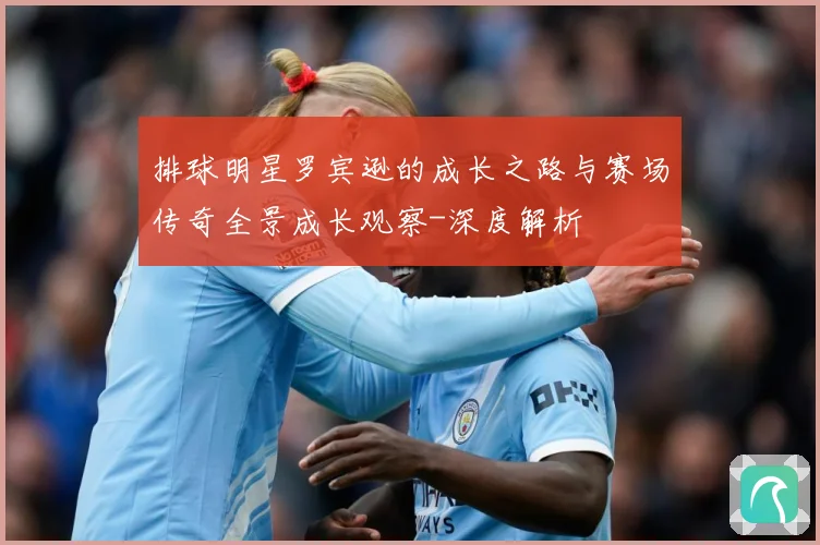 排球明星罗宾逊的成长之路与赛场传奇全景成长观察-深度解析