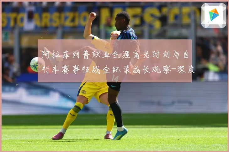 阿拉菲利普职业生涯高光时刻与自行车赛事征战全纪录成长观察-深度解析