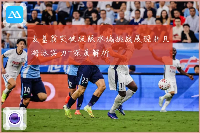麦基翁突破极限水域挑战展现非凡游泳实力-深度解析