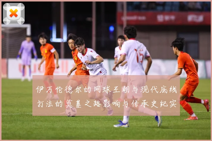 伊万伦德尔的网球王朝与现代底线打法的奠基之路影响与传承史纪实-深度解析