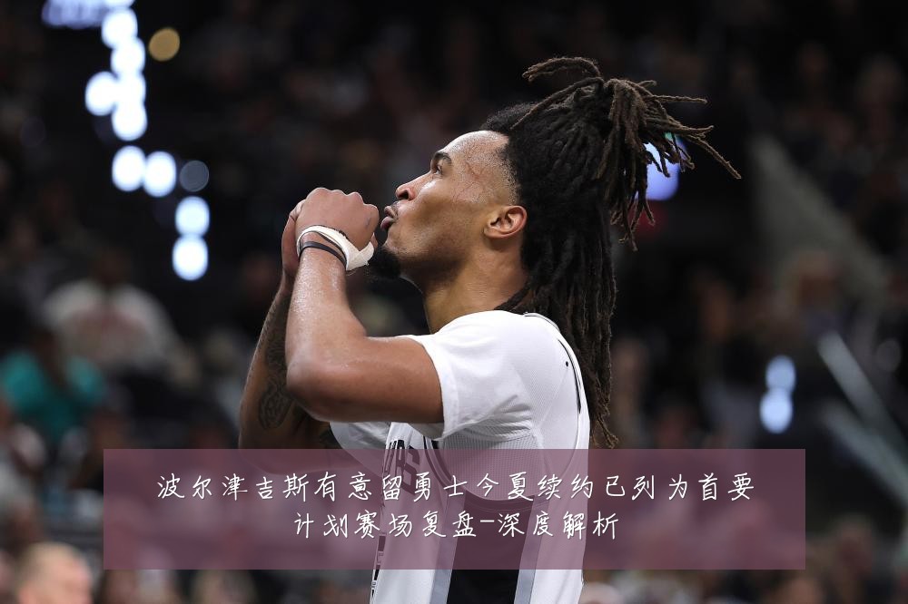 波尔津吉斯有意留勇士今夏续约已列为首要计划赛场复盘-深度解析