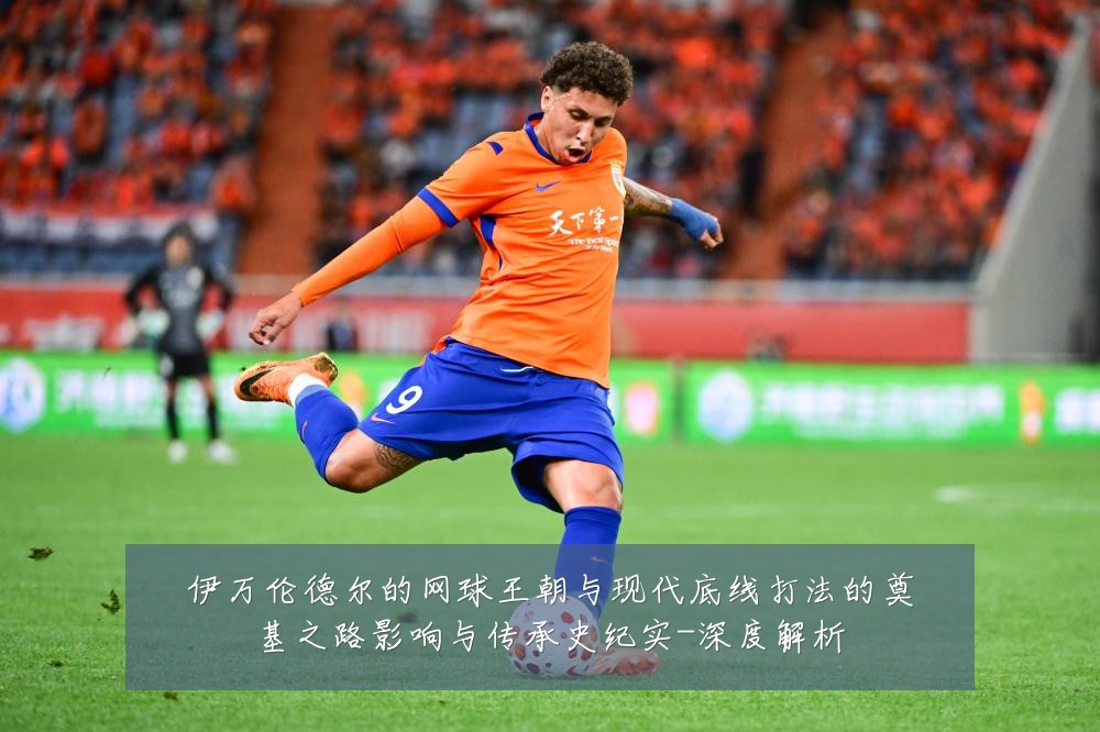 伊万伦德尔的网球王朝与现代底线打法的奠基之路影响与传承史纪实-深度解析